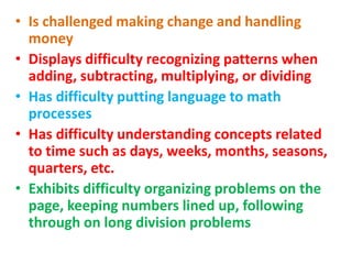 • Is challenged making change and handling
money
• Displays difficulty recognizing patterns when
adding, subtracting, multiplying, or dividing
• Has difficulty putting language to math
processes
• Has difficulty understanding concepts related
to time such as days, weeks, months, seasons,
quarters, etc.
• Exhibits difficulty organizing problems on the
page, keeping numbers lined up, following
through on long division problems
 