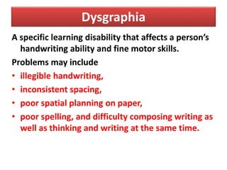 Dysgraphia
A specific learning disability that affects a person’s
handwriting ability and fine motor skills.
Problems may include
• illegible handwriting,
• inconsistent spacing,
• poor spatial planning on paper,
• poor spelling, and difficulty composing writing as
well as thinking and writing at the same time.
 