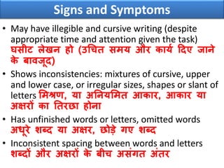 Signs and Symptoms
• May have illegible and cursive writing (despite
appropriate time and attention given the task)
घसीट लेिन हो (उधचत समय और कायव ठदए जाने
के बािजूद)
• Shows inconsistencies: mixtures of cursive, upper
and lower case, or irregular sizes, shapes or slant of
letters समश्रण, या अननयसमत आकार, आकार या
अक्षरों का नतरछा होना
• Has unfinished words or letters, omitted words
अिूरे शब्द या अक्षर, छोडे गए शब्द
• Inconsistent spacing between words and letters
शब्दों और अक्षरों के बीच असंगत अंतर
 
