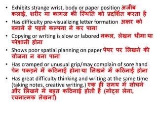 • Exhibits strange wrist, body or paper position अजीब
कलाई, शरीर या कागज की जस्िनत को प्रदसशवत करता है
• Has difficulty pre-visualizing letter formation अक्षर को
बनाने से पहले कल्पना ने कर पाना
• Copying or writing is slow or labored नकल, लेिन िीमा या
परेशानी होना
• Shows poor spatial planning on paper पेपर पर सलिने की
योजना न बना पाना
• Has cramped or unusual grip/may complain of sore hand
पेन पकडने में कठिनाई होना या सलिने में कठिनाई होना
• Has great difficulty thinking and writing at the same time
(taking notes, creative writing.) एक ही समय में सोचने
और सलिने में बहुत कठिनाई होती है (नोट्स लेना,
रचनात्मक लेिन।)
 