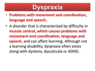 Dyspraxia
• Problems with movement and coordination,
language and speech.
• A disorder that is characterized by difficulty in
muscle control, which causes problems with
movement and coordination, language and
speech, and can affect learning. Although not
a learning disability, dyspraxia often exists
along with dyslexia, dyscalculia or ADHD.
 