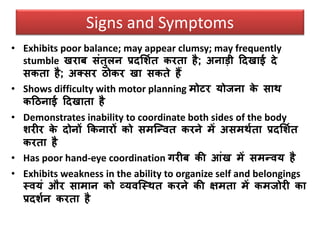 Signs and Symptoms
• Exhibits poor balance; may appear clumsy; may frequently
stumble िराब संतुलन प्रदसशवत करता है; अनाडी ठदिाई दे
सकता है; अतसर िोकर िा सकते हैं
• Shows difficulty with motor planning मोटर योजना के साि
कठिनाई ठदिाता है
• Demonstrates inability to coordinate both sides of the body
शरीर के दोनों ककनारों को समजन्ित करने में असमिवता प्रदसशवत
करता है
• Has poor hand-eye coordination गरीब की आंि में समन्िय है
• Exhibits weakness in the ability to organize self and belongings
स्ियं और सामान को व्यिजस्ित करने की क्षमता में कमजोरी का
प्रदशवन करता है
 