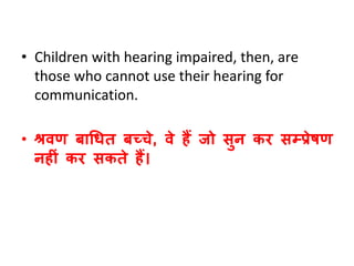 • Children with hearing impaired, then, are
those who cannot use their hearing for
communication.
• श्रिण बाधित बच्चे, िे हैं जो सुन कर सम्प्प्रेषण
नहीं कर सकते हैं।
 
