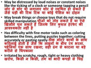 • May be distressed by loud noises or constant noises
like the ticking of a clock or someone tapping a pencil
जोर से शोर या लगातार शोर से व्यधित हो सकते हैं
जैसे घडी की ठटक ठटक या कोई पेंससल का दोहन
• May break things or choose toys that do not require
skilled manipulation चीजों को तोड सकते हैं या ऐसे
खिलौने चुन सकते हैं जजनके सलए कु शल हेरफे र की
आिश्यकता नहीं है
• Has difficulty with fine motor tasks such as coloring
between the lines, putting puzzles together; cutting
accurately or pasting neatly िीक मोटर कायों के साि
कठिनाई होती है जैसे कक लाइनों के बीच रंग भरना,
पहेसलयााँ एक साि रिना; सही ढंग से काटना या बडे
करीने से धचपकाना
• Irritated by scratchy, rough, tight or heavy clothing
िरोंच, ककसी न ककसी, तंग या भारी कपडों से धचढ़
 