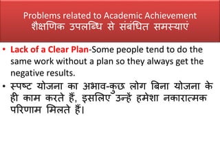 Problems related to Academic Achievement
िैक्षखणक उपलक्ब्ध िे िंर्ंधधत िमस्याएं
• Lack of a Clear Plan-Some people tend to do the
same work without a plan so they always get the
negative results.
• स्पष्ट योजना का अभाव-कु छ लोग बर्ना योजना के
ही काम करते हैं, इिसलए उन्हें हमेिा नकारात्मक
पररणाम समलते हैं।
 