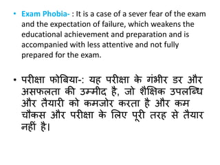 • Exam Phobia- : It is a case of a sever fear of the exam
and the expectation of failure, which weakens the
educational achievement and preparation and is
accompanied with less attentive and not fully
prepared for the exam.
• परीक्षा फोबर्या-: यह परीक्षा के गंभीर िर और
अिफलता की उम्मीद है, जो िैक्षक्षक उपलक्ब्ध
और तैयारी को कमजोर करता है और कम
चौकि और परीक्षा के सलए पूरी तरह िे तैयार
नहीं है।
 