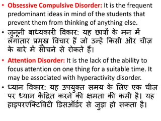 • Obsessive Compulsive Disorder: It is the frequent
predominant ideas in mind of the students that
prevent them from thinking of anything else.
• जुनूनी र्ाध्यकारी ववकार: यह छात्रों के मन में
लगातार प्रमुख ववचार हैं जो उन्हें ककिी और चीज़
के र्ारे में िोचने िे रोकते हैं।
• Attention Disorder: It is the lack of the ability to
focus attention on one thing for a suitable time. It
may be associated with hyperactivity disorder.
• ध्यान ववकार: यह उपयुक्त िमय के सलए एक चीज
पर ध्यान कें ठित करने की क्षमता की कमी है। यह
हाइपरएक्क्टववटी डििऑिबर िे जुडा हो िकता है।
 