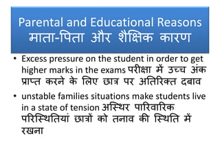 Parental and Educational Reasons
माता-वपता और िैक्षक्षक कारण
• Excess pressure on the student in order to get
higher marks in the exams परीक्षा में उच्च अंक
प्रा्त करने के सलए छात्र पर अनतररक्त दर्ाव
• unstable families situations make students live
in a state of tension अक्स्र्र पाररवाररक
पररक्स्र्नतयां छात्रों को तनाव की क्स्र्नत में
रखना
 