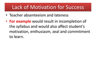 Lack of Motivation for Success
• Teacher absenteeism and lateness
• For example would result in incompletion of
the syllabus and would also affect student's
motivation, enthusiasm, zeal and commitment
to learn.
 
