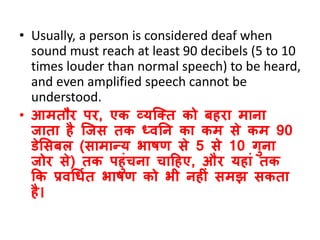 • Usually, a person is considered deaf when
sound must reach at least 90 decibels (5 to 10
times louder than normal speech) to be heard,
and even amplified speech cannot be
understood.
• आमतौर पर, एक व्यजतत को बहरा माना
जाता है जजस तक ध्िनन का कम से कम 90
डेससबल (सामान्य भाषण से 5 से 10 गुना
जोर से) तक पहुंचना चाठहए, और यहां तक
कक प्रिधिवत भाषण को भी नहीं समझ सकता
है।
 