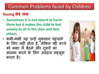 Teasing छेड छाड
• Sometimes it is not meant to harm
them but it makes the child to feel
uneasy to sit in the class and face
others.
• कभी-कभी यह उन्हें नुकिान पहुंचाने
के सलए नहीं होता है, लेककन यह र्च्चे
को कक्षा में र्ैिने और दूिरों का
िामना करने के सलए अिहज महिूि
करता है।
Common Problems faced by Children
 