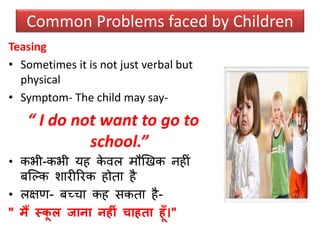 Teasing
• Sometimes it is not just verbal but
physical
• Symptom- The child may say-
“ I do not want to go to
school.”
• कभी-कभी यह के वल मौखखक नहीं
र्क्ल्क िारीररक होता है
• लक्षण- र्च्चा कह िकता है-
" मैं स्कू ल जाना नहीं चाहता हूाँ।"
Common Problems faced by Children
 