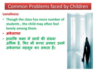 Loneliness
• Though the class has more number of
students , the child may often feel
lonely among them.
• अके लापन
• हालांकक कक्षा में छािों की संख्या
अधिक है, कफर भी बच्चा अतसर उनमें
अके लापन महसूस कर सकता है।
Common Problems faced by Children
 
