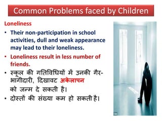 Loneliness
• Their non-participation in school
activities, dull and weak appearance
may lead to their loneliness.
• Loneliness result in less number of
friends.
• स्कू ल की गनतववधधयों में उनकी गैर-
भागीदारी, ठदखावट अके लापन
को जन्म दे िकती है।
• दोस्तों की िंख्या कम हो िकती है।
Common Problems faced by Children
 