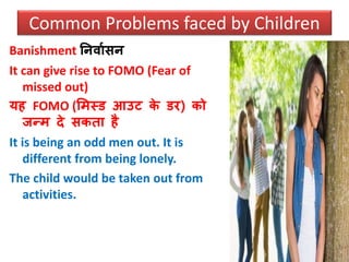 Banishment ननिावसन
It can give rise to FOMO (Fear of
missed out)
यह FOMO (समस्ड आउट के डर) को
जन्म दे सकता है
It is being an odd men out. It is
different from being lonely.
The child would be taken out from
activities.
Common Problems faced by Children
 
