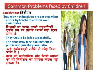 Banishment ननिावसन
They may not be given proper attention
either by teachers or their own
classmates.
• सशक्षकों या उनके अपने सहपाठियों
द्िारा उन पर उधचत ध्यान नहीं ठदया
जाता है।
• They would be left purposefully.
• The child may face banishment in
public and private places also.
• उन्हें उद्देश्यपूणव तरीके से छोड ठदया
जाता है ।
• बच्चे को सािवजननक और ननजी स्िानों
पर भी ननिावसन का सामना करना पड
सकता है।
Common Problems faced by Children
 