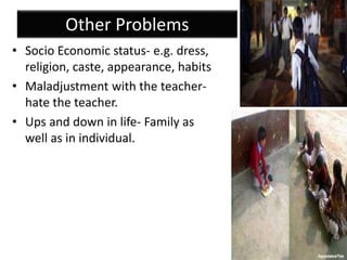 Other Problems
• Socio Economic status- e.g. dress,
religion, caste, appearance, habits
• Maladjustment with the teacher-
hate the teacher.
• Ups and down in life- Family as
well as in individual.
 