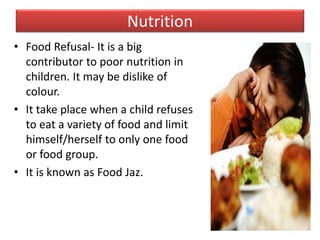 Nutrition
• Food Refusal- It is a big
contributor to poor nutrition in
children. It may be dislike of
colour.
• It take place when a child refuses
to eat a variety of food and limit
himself/herself to only one food
or food group.
• It is known as Food Jaz.
 