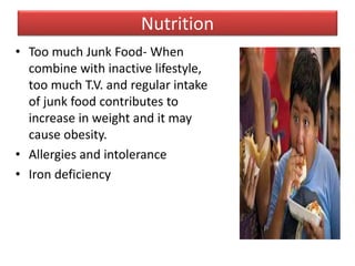 Nutrition
• Too much Junk Food- When
combine with inactive lifestyle,
too much T.V. and regular intake
of junk food contributes to
increase in weight and it may
cause obesity.
• Allergies and intolerance
• Iron deficiency
 