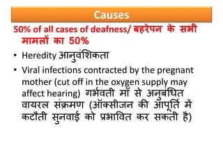 Causes
50% of all cases of deafness/ बहरेपन के सभी
मामलों का 50%
• Heredity आनुवंसिकता
• Viral infections contracted by the pregnant
mother (cut off in the oxygen supply may
affect hearing) गभबवती मााँ िे अनुर्ंधधत
वायरल िंक्रमण (ऑक्िीजन की आपूनतब में
कटौती िुनवाई को प्रभाववत कर िकती है)
 