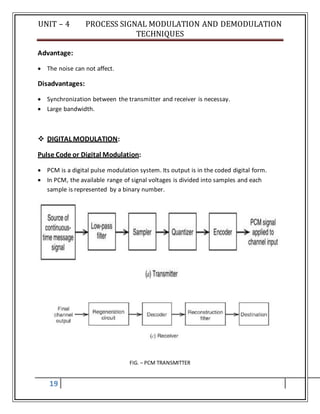 UNIT – 4 PROCESS SIGNAL MODULATION AND DEMODULATION
TECHNIQUES
19
Advantage:
 The noise can not affect.
Disadvantages:
 Synchronization between the transmitter and receiver is necessay.
 Large bandwidth.
 DIGITAL MODULATION:
Pulse Code or Digital Modulation:
 PCM is a digital pulse modulation system. Its output is in the coded digital form.
 In PCM, the available range of signal voltages is divided into samples and each
sample is represented by a binary number.
FIG. – PCM TRANSMITTER
 