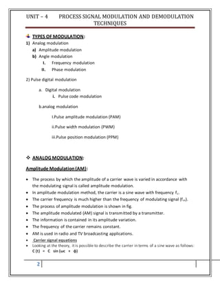 UNIT – 4 PROCESS SIGNAL MODULATION AND DEMODULATION
TECHNIQUES
2
TYPES OF MODULATION:
1) Analog modulation
a) Amplitude modulation
b) Angle modulation
I. Frequency modulation
II. Phase modulation
2) Pulse digital modulation
a. Digital modulation
i. Pulse code modulation
b.analog modulation
I.Pulse amplitude modulation (PAM)
ii.Pulse width modulation (PWM)
iii.Pulse position modulation (PPM)
 ANALOG MODULATION:
Amplitude Modulation(AM):
 The process by which the amplitude of a carrier wave is varied in accordance with
the modulating signal is called amplitude modulation.
 In amplitude modulation method, the carrier is a sine wave with frequency fc.
 The carrier frequency is much higher than the frequency of modulating signal (fm).
 The process of amplitude modulation is shown in fig.
 The amplitude modulated (AM) signal is transmitted by a transmitter.
 The information is contained in its amplitude variation.
 The frequency of the carrier remains constant.
 AM is used in radio and TV broadcasting applications.
 Carrier signal equations
 Looking at the theory, it is possible to describe the carrier in terms of a sine wave as follows:
C (t) = C sin (ωc + φ)
 