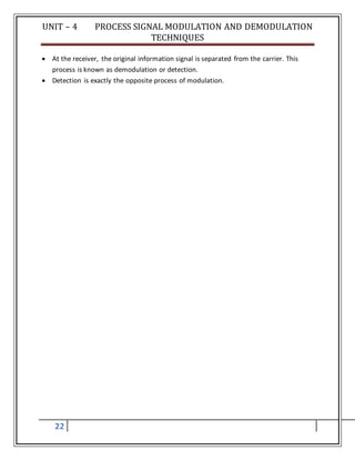 UNIT – 4 PROCESS SIGNAL MODULATION AND DEMODULATION
TECHNIQUES
22
 At the receiver, the original information signal is separated from the carrier. This
process is known as demodulation or detection.
 Detection is exactly the opposite process of modulation.
 