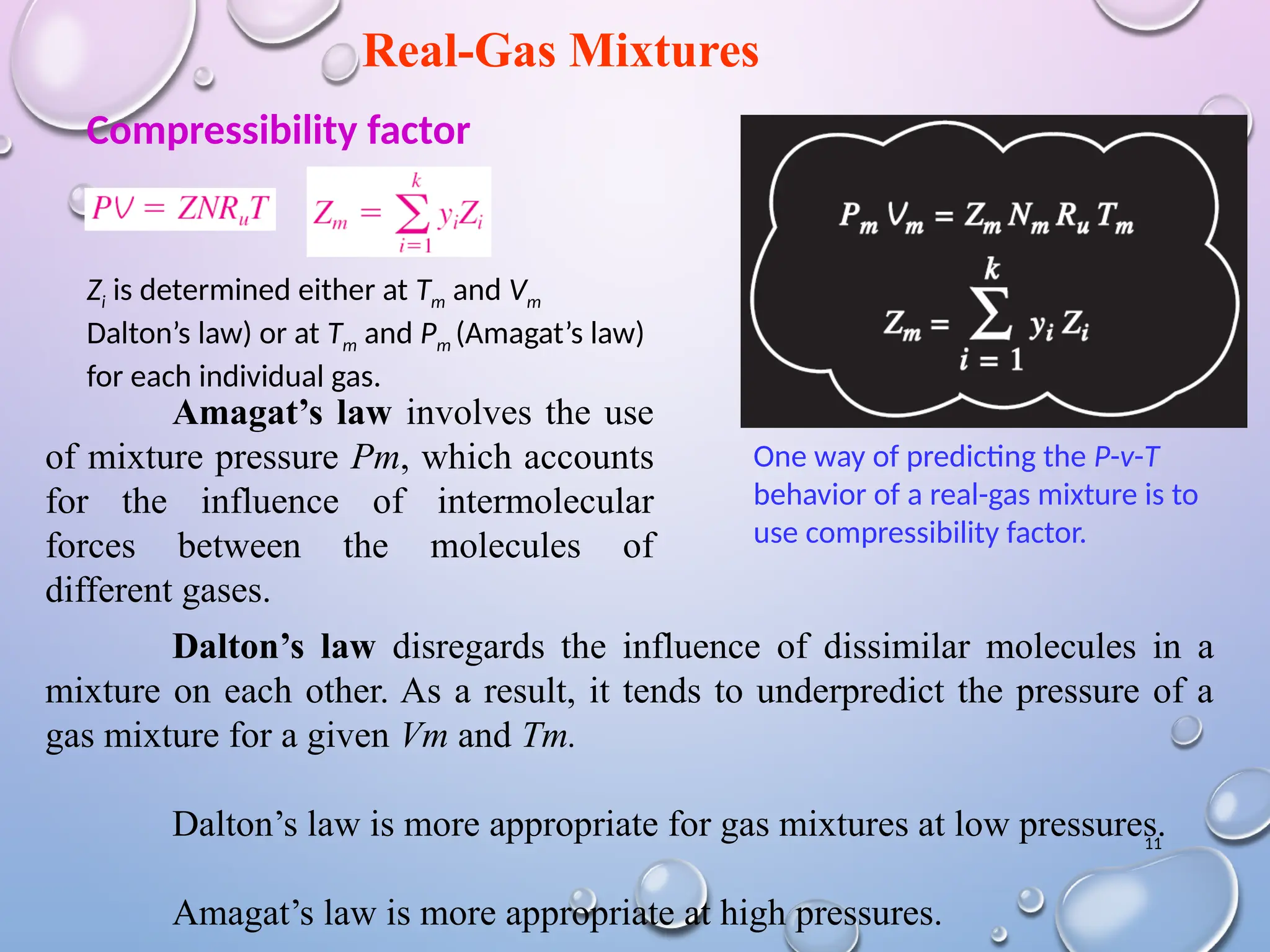 11
Real-Gas Mixtures
One way of predicting the P-v-T
behavior of a real-gas mixture is to
use compressibility factor.
Zi is determined either at Tm and Vm
Dalton’s law) or at Tm and Pm (Amagat’s law)
for each individual gas.
Compressibility factor
Amagat’s law involves the use
of mixture pressure Pm, which accounts
for the influence of intermolecular
forces between the molecules of
different gases.
Dalton’s law disregards the influence of dissimilar molecules in a
mixture on each other. As a result, it tends to underpredict the pressure of a
gas mixture for a given Vm and Tm.
Dalton’s law is more appropriate for gas mixtures at low pressures.
Amagat’s law is more appropriate at high pressures.
 