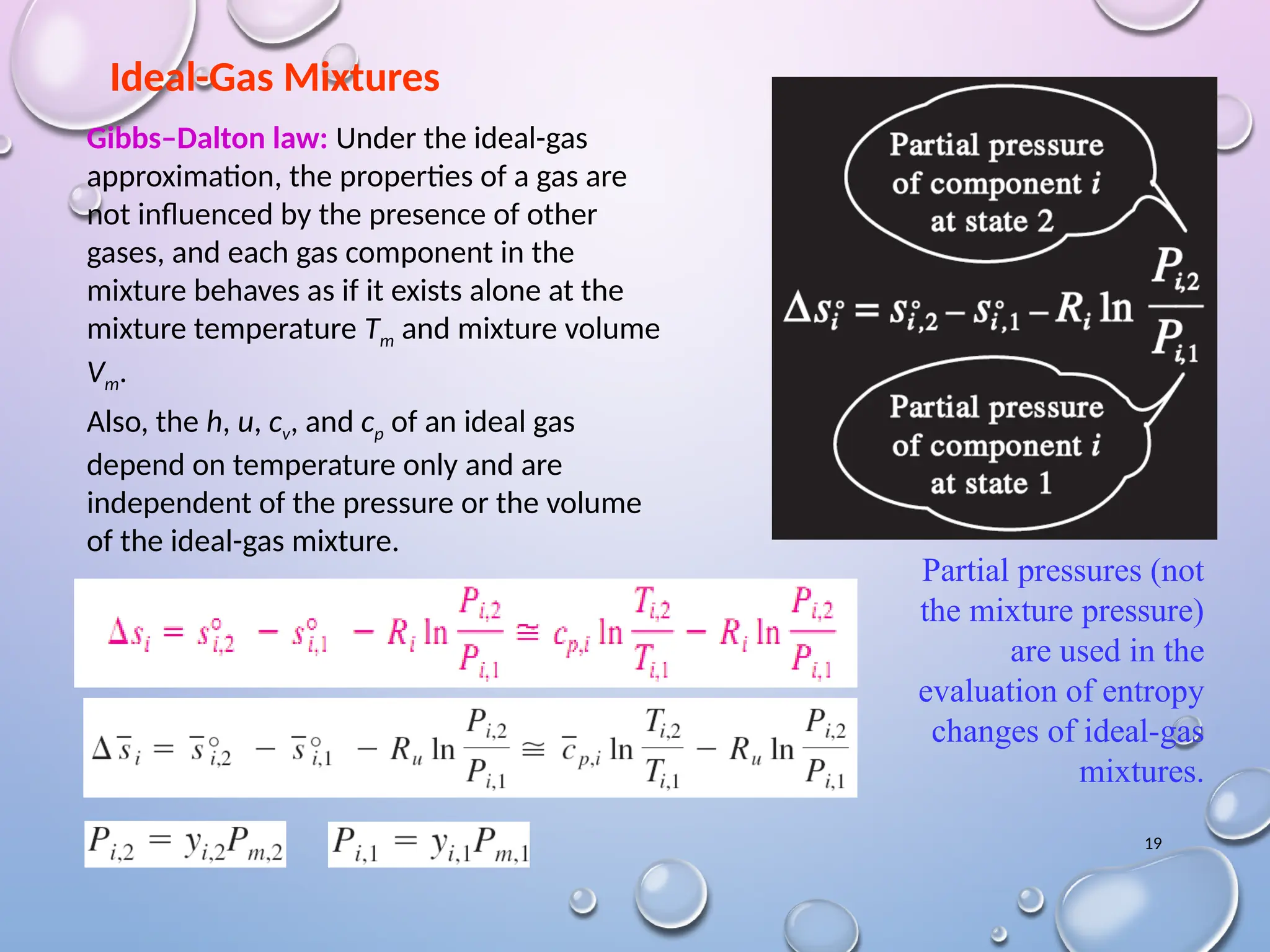 19
Ideal-Gas Mixtures
Partial pressures (not
the mixture pressure)
are used in the
evaluation of entropy
changes of ideal-gas
mixtures.
Gibbs–Dalton law: Under the ideal-gas
approximation, the properties of a gas are
not influenced by the presence of other
gases, and each gas component in the
mixture behaves as if it exists alone at the
mixture temperature Tm and mixture volume
Vm.
Also, the h, u, cv, and cp of an ideal gas
depend on temperature only and are
independent of the pressure or the volume
of the ideal-gas mixture.
 