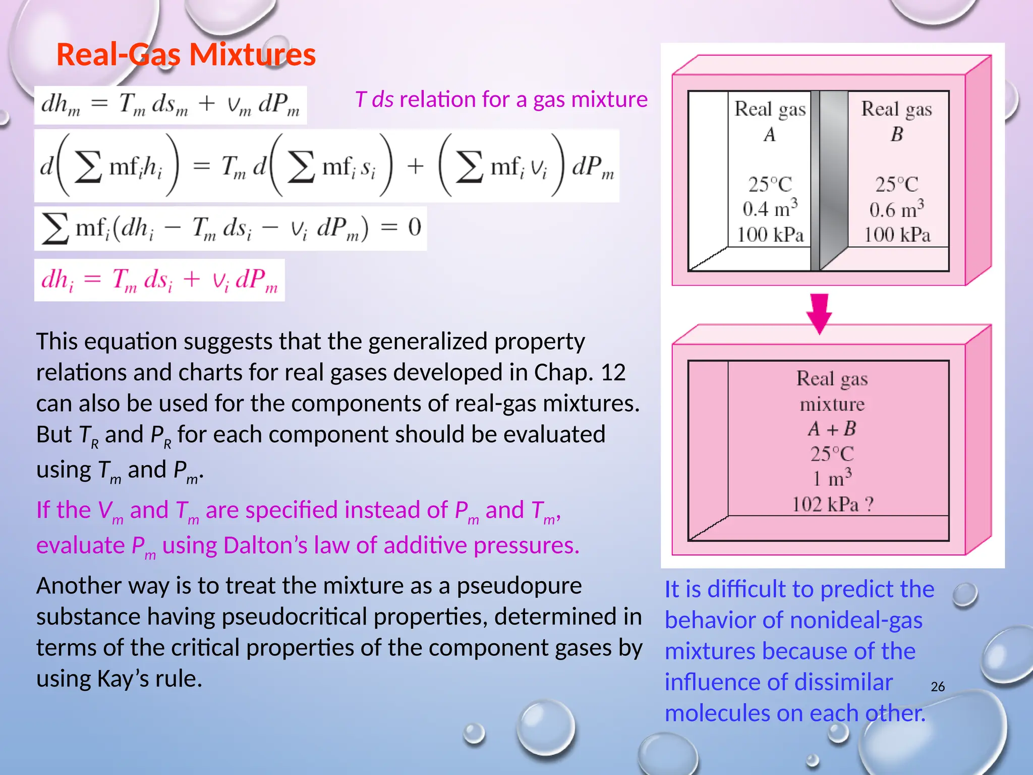26
Real-Gas Mixtures
It is difficult to predict the
behavior of nonideal-gas
mixtures because of the
influence of dissimilar
molecules on each other.
This equation suggests that the generalized property
relations and charts for real gases developed in Chap. 12
can also be used for the components of real-gas mixtures.
But TR and PR for each component should be evaluated
using Tm and Pm.
If the Vm and Tm are specified instead of Pm and Tm,
evaluate Pm using Dalton’s law of additive pressures.
Another way is to treat the mixture as a pseudopure
substance having pseudocritical properties, determined in
terms of the critical properties of the component gases by
using Kay’s rule.
T ds relation for a gas mixture
 