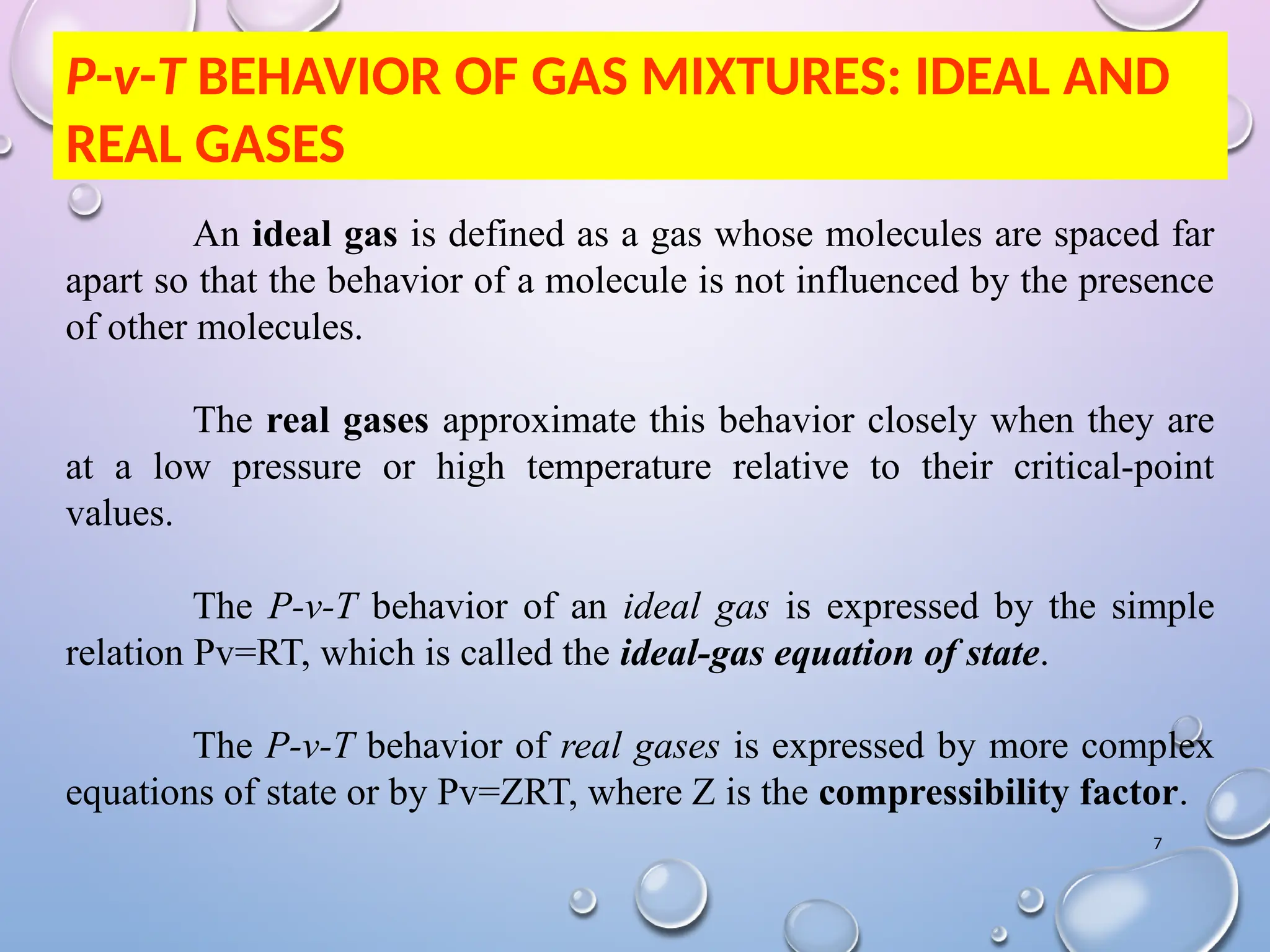 7
P-v-T BEHAVIOR OF GAS MIXTURES: IDEAL AND
REAL GASES
An ideal gas is defined as a gas whose molecules are spaced far
apart so that the behavior of a molecule is not influenced by the presence
of other molecules.
The real gases approximate this behavior closely when they are
at a low pressure or high temperature relative to their critical-point
values.
The P-v-T behavior of an ideal gas is expressed by the simple
relation Pv=RT, which is called the ideal-gas equation of state.
The P-v-T behavior of real gases is expressed by more complex
equations of state or by Pv=ZRT, where Z is the compressibility factor.
 
