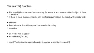 The search() Function
• The search() function searches the string for a match, and returns a Match object if there
is a match.
• If there is more than one match, only the first occurrence of the match will be returned:
• Example
• Search for the first white-space character in the string:
• import re
• txt = "The rain in Spain"
• x = re.search("s", txt)
• print("The first white-space character is located in position:", x.start())
 