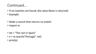 Continued...
• If no matches are found, the value None is returned:
• Example
• Make a search that returns no match:
• import re
• txt = "The rain in Spain"
• x = re.search("Portugal", txt)
• print(x)
 