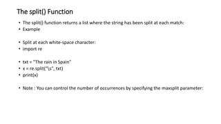 The split() Function
• The split() function returns a list where the string has been split at each match:
• Example
• Split at each white-space character:
• import re
• txt = "The rain in Spain"
• x = re.split("s", txt)
• print(x)
• Note : You can control the number of occurrences by specifying the maxsplit parameter:
 
