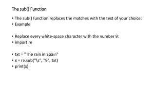 The sub() Function
• The sub() function replaces the matches with the text of your choice:
• Example
• Replace every white-space character with the number 9:
• import re
• txt = "The rain in Spain"
• x = re.sub("s", "9", txt)
• print(x)
 