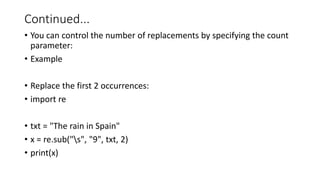 Continued...
• You can control the number of replacements by specifying the count
parameter:
• Example
• Replace the first 2 occurrences:
• import re
• txt = "The rain in Spain"
• x = re.sub("s", "9", txt, 2)
• print(x)
 