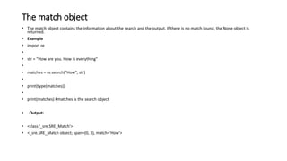 The match object
• The match object contains the information about the search and the output. If there is no match found, the None object is
returned.
• Example
• import re
•
• str = "How are you. How is everything"
•
• matches = re.search("How", str)
•
• print(type(matches))
•
• print(matches) #matches is the search object
• Output:
• <class '_sre.SRE_Match'>
• <_sre.SRE_Match object; span=(0, 3), match='How'>
 