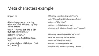 Meta characters example
import re
# Matching a word starting
with 'cat' and followed by any
three letters
text = "I have a cat and a car
but not a caterpillar."
pattern = r"cat..."
matches = re.findall(pattern,
text)
print(matches) # Output: ['cat
an', 'cater']
# Matching a word starting with 'a' or 'b'
text = "The apple and the banana are fruits."
pattern = r"b[a|b]w+"
matches = re.findall(pattern, text)
print(matches) # Output: ['apple', 'and', 'banana']
# Matching a word followed by 'ing' or 'ed'
text = "He is running and has walked."
pattern = r"bw+(?:ing|ed)b"
matches = re.findall(pattern, text)
print(matches) # Output: ['running', 'walked']
 