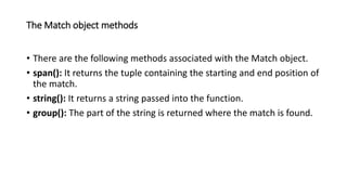 The Match object methods
• There are the following methods associated with the Match object.
• span(): It returns the tuple containing the starting and end position of
the match.
• string(): It returns a string passed into the function.
• group(): The part of the string is returned where the match is found.
 