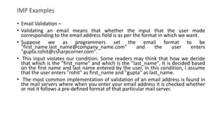 IMP Examples
• Email Validation –
• Validating an email means that whether the input that the user made
corresponding to the email address field is as per the format in which we want.
• Suppose we as programmers set the email format to be
"first_name.last_name@company_name.com" and the user enters
"gupta.rohit@csharpcorner.com".
• This input violates our condition. Some readers may think that how we decide
that which is the "first_name" and which is the "last_name". It is decided based
on the first name and last name entered by the user. In this condition, I assume
that the user enters "rohit" as first_name and "gupta" as last_name.
• The most common implementation of validation of an email address is found in
the mail servers where when you enter your email address it is checked whether
or not it follows a pre-defined format of that particular mail server.
 