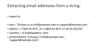 Extracting email addresses from a string:
• import re
• text = "Contact us at info@example.com or support@example.com."
• pattern = r"b[A-Za-z0-9._%+-]+@[A-Za-z0-9.-]+.[A-Za-z]{2,}b"
• matches = re.findall(pattern, text)
• print(matches) # Output: ['info@example.com',
'support@example.com']
 