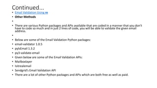 Continued...
• Email Validation Using re
• Other Methods
•
• There are various Python packages and APIs available that are coded in a manner that you don't
have to code so much and in just 2 lines of code, you will be able to validate the given email
address.
•
• Below are some of the Email Validation Python packages:
• email-validator 1.0.5
• pylsEmail 1.3.2
• py3-validate-email
• Given below are some of the Email Validation APIs:
• Mailboxlayer
• Isitrealemail
• Sendgrid’s Email Validation API
• There are a lot of other Python packages and APIs which are both free as well as paid.
 