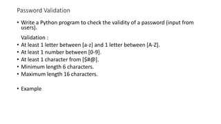 Password Validation
• Write a Python program to check the validity of a password (input from
users).
Validation :
• At least 1 letter between [a-z] and 1 letter between [A-Z].
• At least 1 number between [0-9].
• At least 1 character from [$#@].
• Minimum length 6 characters.
• Maximum length 16 characters.
• Example
 