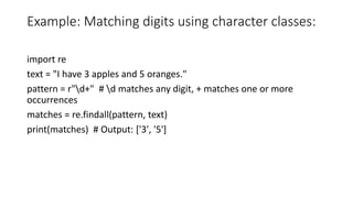 Example: Matching digits using character classes:
import re
text = "I have 3 apples and 5 oranges."
pattern = r"d+" # d matches any digit, + matches one or more
occurrences
matches = re.findall(pattern, text)
print(matches) # Output: ['3', '5']
 