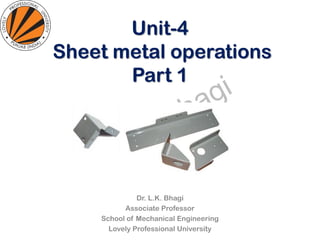 Unit-4
Sheet metal operations
Part 1
Dr. L.K. Bhagi
Associate Professor
School of Mechanical Engineering
Lovely Professional University
 