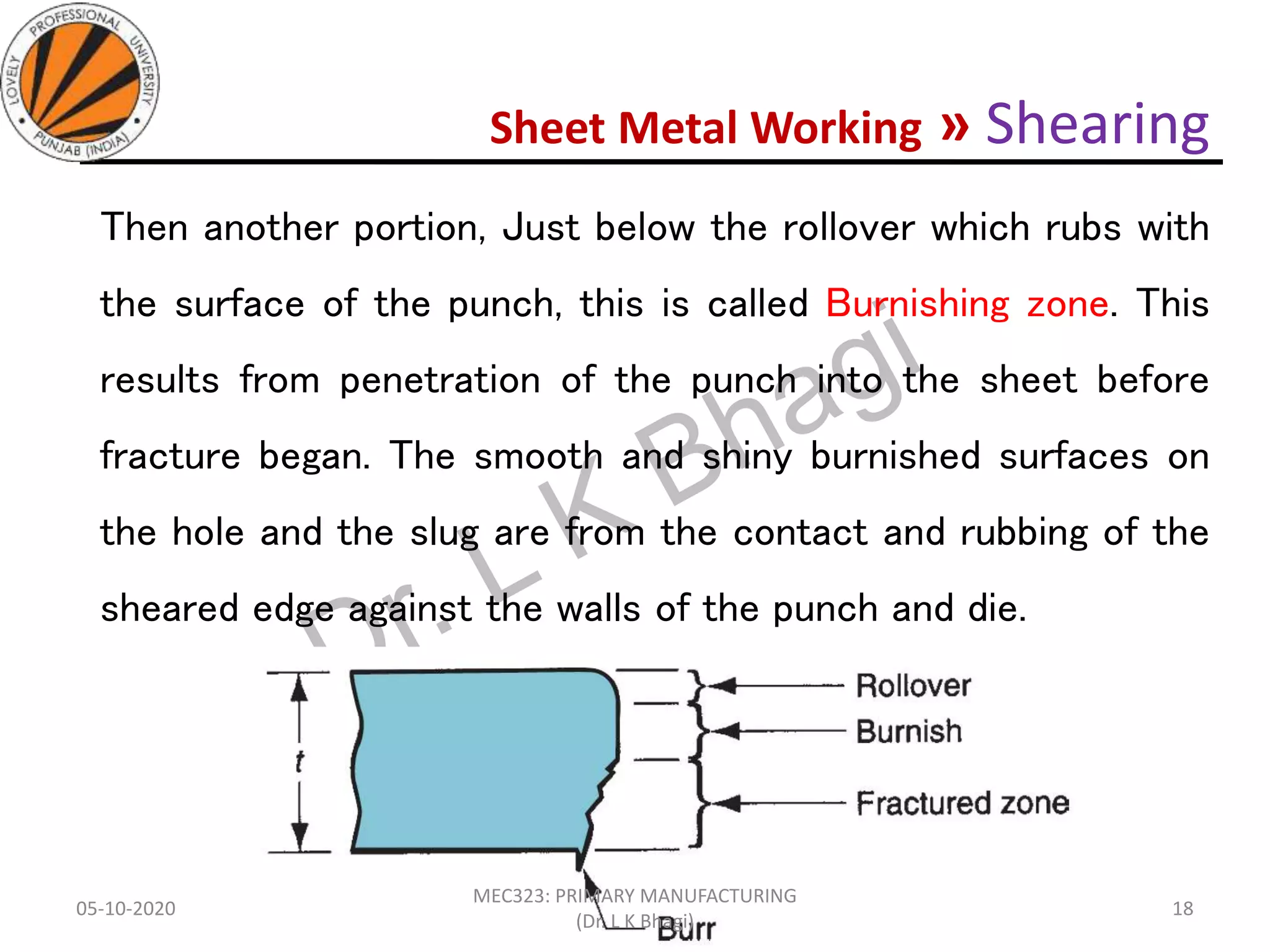 Sheet Metal Working » Shearing
Then another portion, Just below the rollover which rubs with
the surface of the punch, this is called Burnishing zone. This
results from penetration of the punch into the sheet before
fracture began. The smooth and shiny burnished surfaces on
the hole and the slug are from the contact and rubbing of the
sheared edge against the walls of the punch and die.
05-10-2020
MEC323: PRIMARY MANUFACTURING
(Dr. L K Bhagi)
18
 