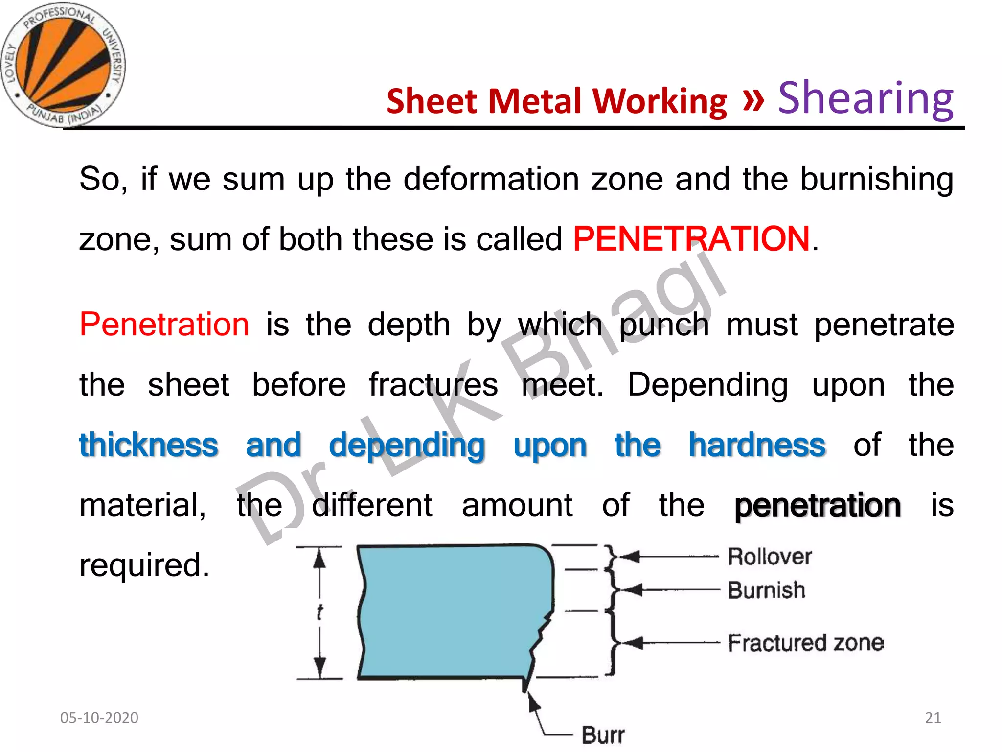 Sheet Metal Working » Shearing
So, if we sum up the deformation zone and the burnishing
zone, sum of both these is called PENETRATION.
Penetration is the depth by which punch must penetrate
the sheet before fractures meet. Depending upon the
thickness and depending upon the hardness of the
material, the different amount of the penetration is
required.
05-10-2020
MEC323: PRIMARY MANUFACTURING
(Dr. L K Bhagi)
21
 