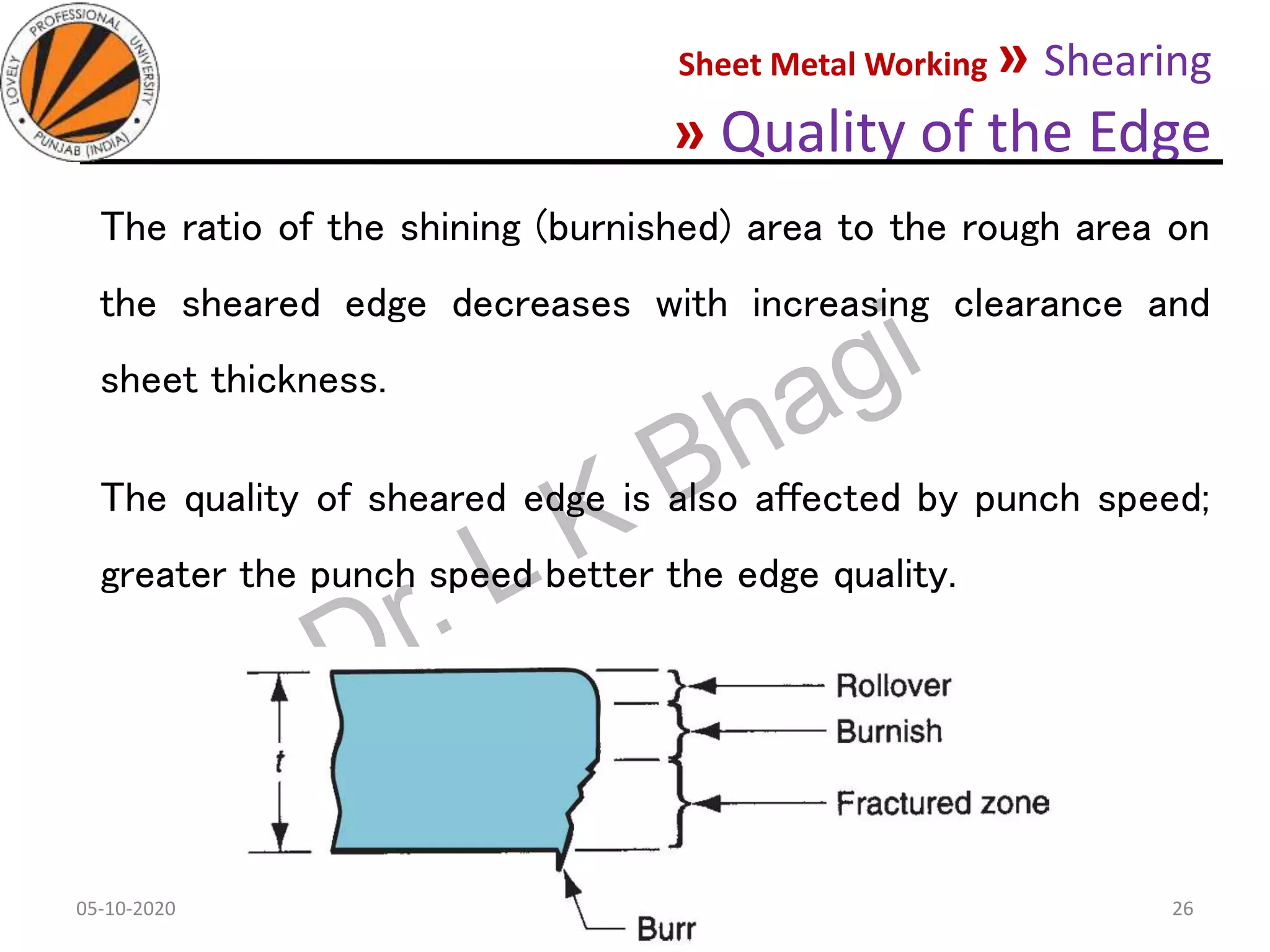 Sheet Metal Working » Shearing
» Quality of the Edge
The ratio of the shining (burnished) area to the rough area on
the sheared edge decreases with increasing clearance and
sheet thickness.
The quality of sheared edge is also affected by punch speed;
greater the punch speed better the edge quality.
05-10-2020
MEC323: PRIMARY MANUFACTURING
(Dr. L K Bhagi)
26
 