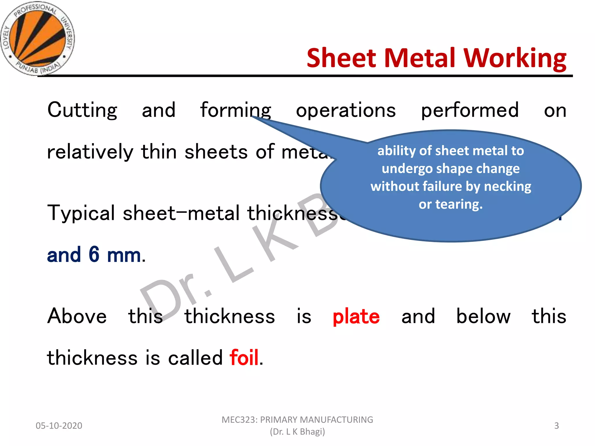 Sheet Metal Working
Cutting and forming operations performed on
relatively thin sheets of metal.
Typical sheet-metal thicknesses are between 0.4 mm
and 6 mm.
Above this thickness is plate and below this
thickness is called foil.
05-10-2020
MEC323: PRIMARY MANUFACTURING
(Dr. L K Bhagi)
3
ability of sheet metal to
undergo shape change
without failure by necking
or tearing.
 