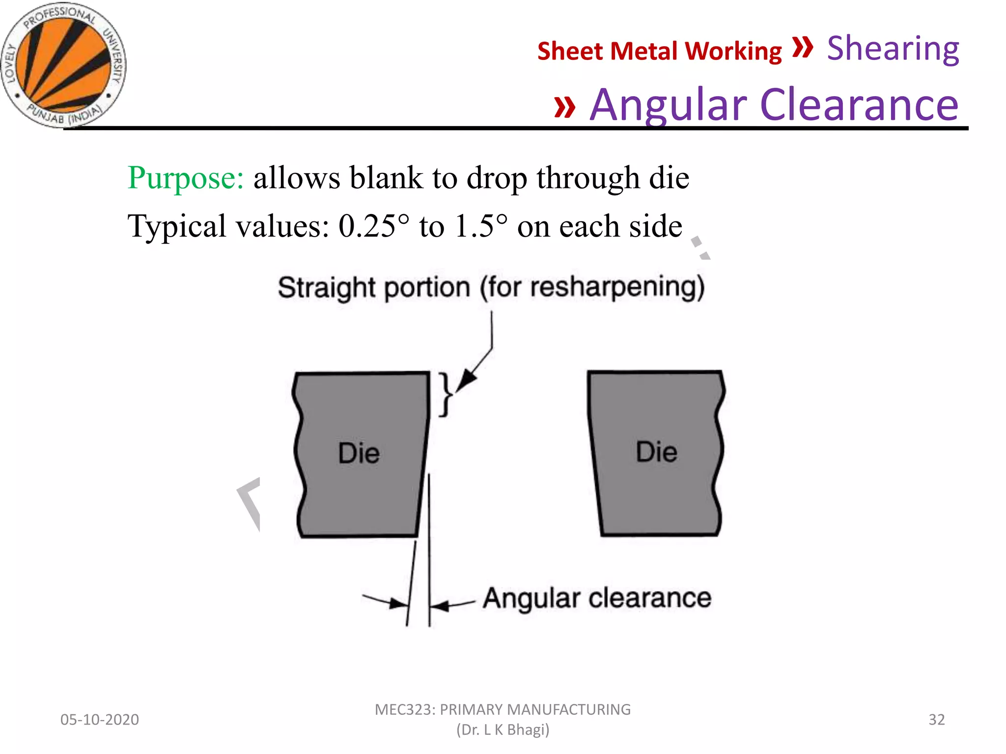 Sheet Metal Working » Shearing
» Angular Clearance
05-10-2020
MEC323: PRIMARY MANUFACTURING
(Dr. L K Bhagi)
32
Purpose: allows blank to drop through die
Typical values: 0.25 to 1.5 on each side
 